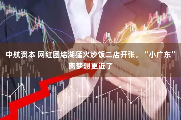 中航资本 网红团结湖猛火炒饭二店开张，“小广东”离梦想更近了