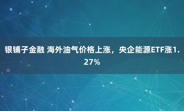 银铺子金融 海外油气价格上涨，央企能源ETF涨1.27%