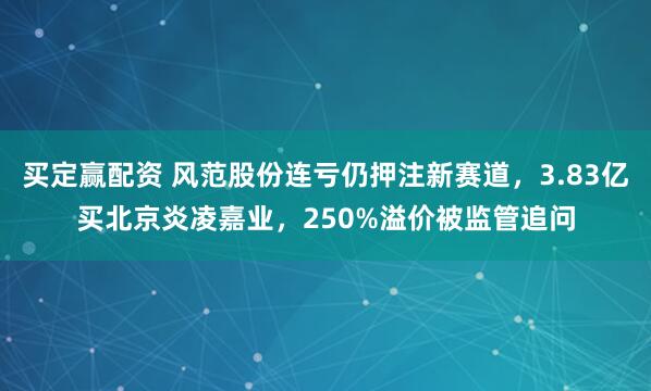 买定赢配资 风范股份连亏仍押注新赛道，3.83亿买北京炎凌嘉业，250%溢价被监管追问