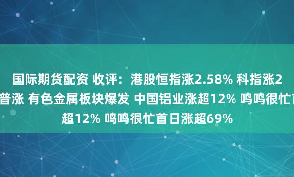 国际期货配资 收评：港股恒指涨2.58% 科指涨2.53% 科网股普涨 有色金属板块爆发 中国铝业涨超12% 鸣鸣很忙首日涨超69%