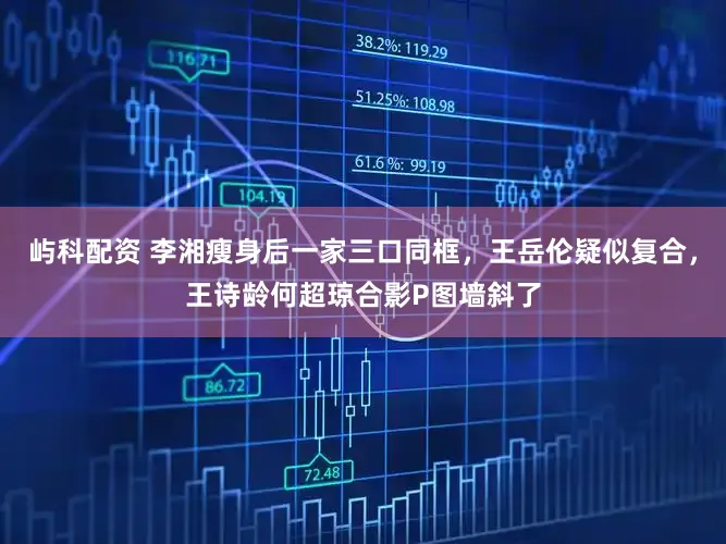 屿科配资 李湘瘦身后一家三口同框，王岳伦疑似复合，王诗龄何超琼合影P图墙斜了