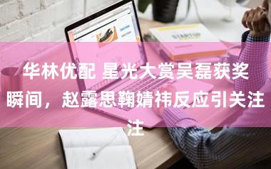 华林优配 星光大赏吴磊获奖瞬间，赵露思鞠婧祎反应引关注