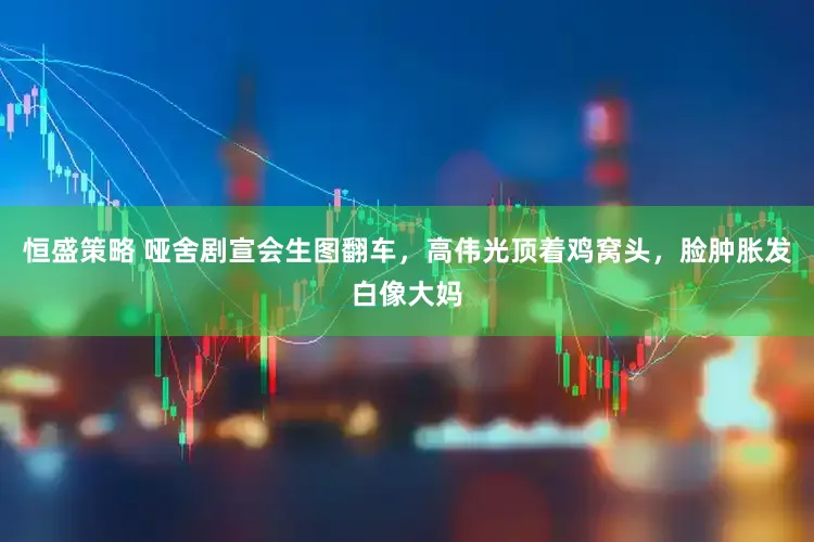 恒盛策略 哑舍剧宣会生图翻车，高伟光顶着鸡窝头，脸肿胀发白像大妈