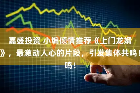 嘉盛投资 小编倾情推荐《上门龙婿》，最激动人心的片段，引发集体共鸣！