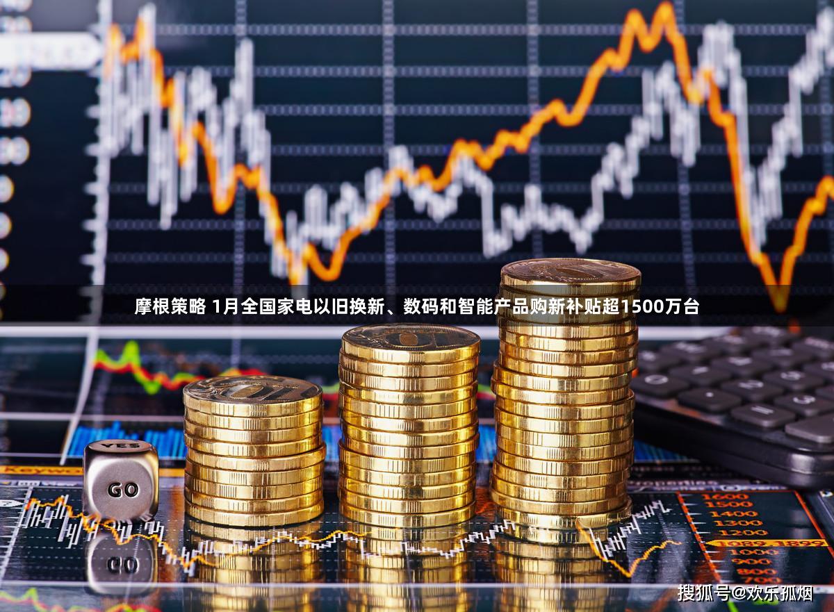 摩根策略 1月全国家电以旧换新、数码和智能产品购新补贴超1500万台