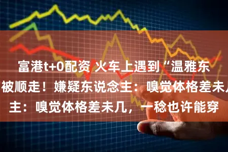 富港t+0配资 火车上遇到“温雅东说念主”，行李箱被顺走！嫌疑东说念主：嗅觉体格差未几，一稔也许能穿