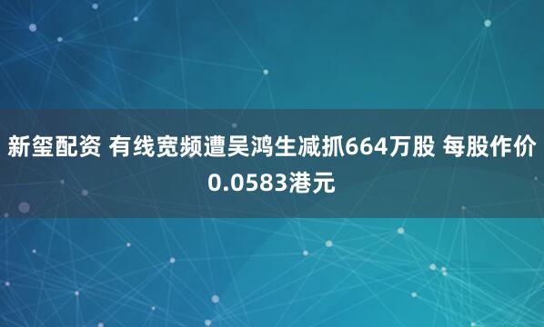 新玺配资 有线宽频遭吴鸿生减抓664万股 每股作价0.0583港元