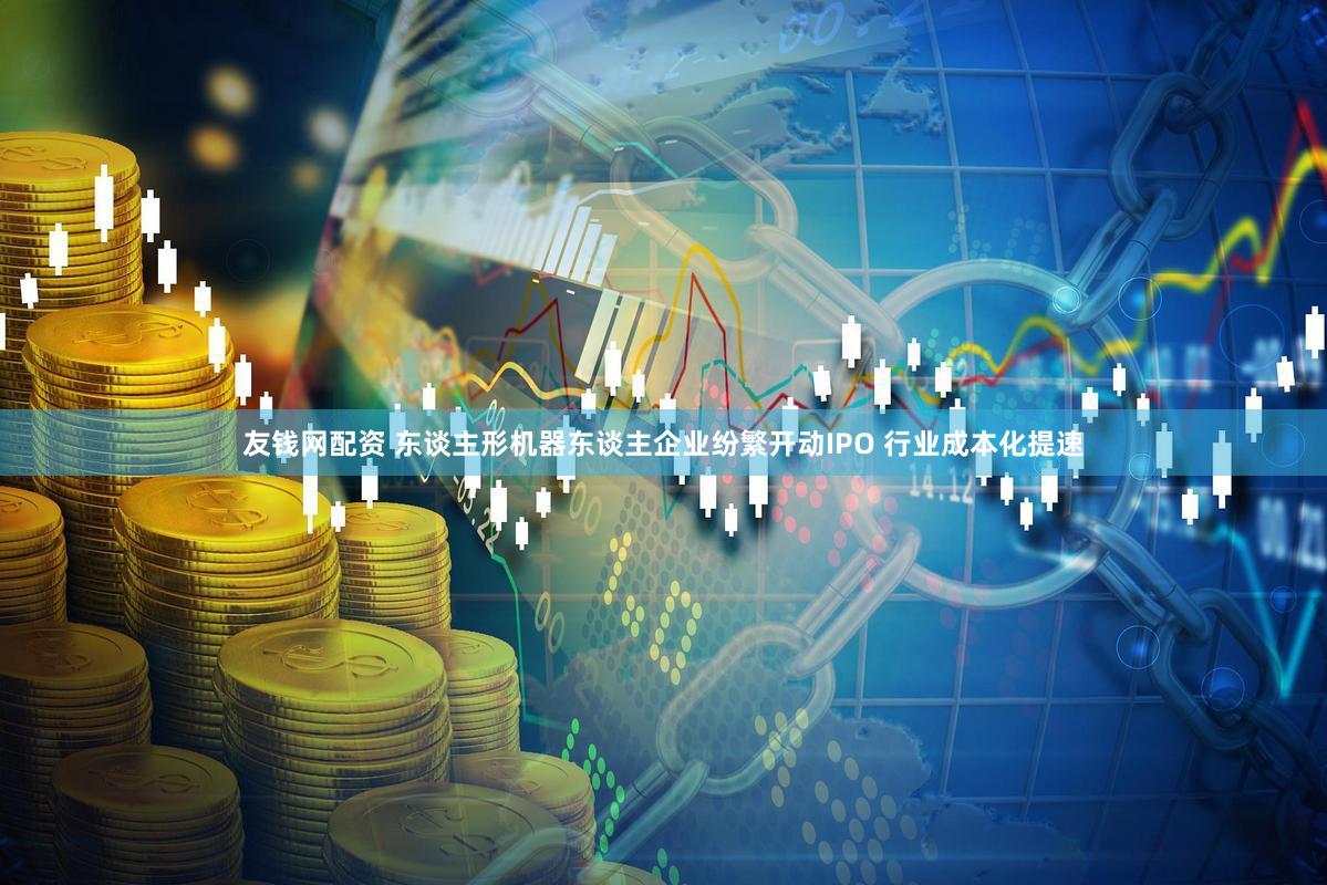 友钱网配资 东谈主形机器东谈主企业纷繁开动IPO 行业成本化提速