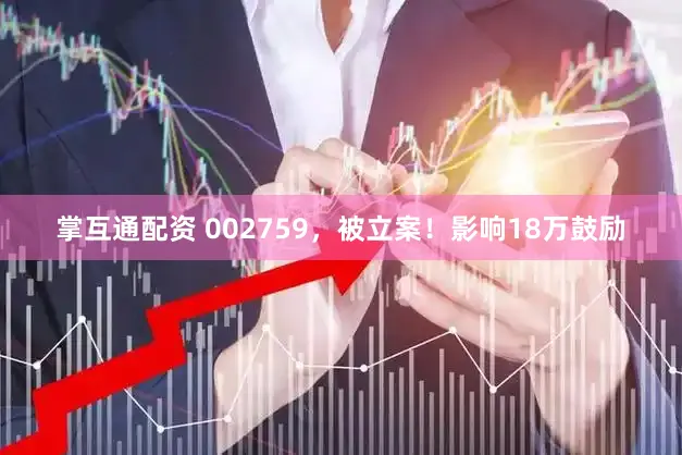 掌互通配资 002759，被立案！影响18万鼓励