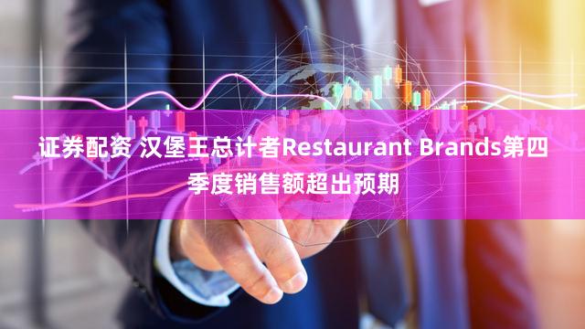 证券配资 汉堡王总计者Restaurant Brands第四季度销售额超出预期