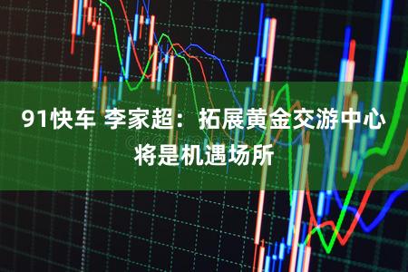 91快车 李家超：拓展黄金交游中心将是机遇场所