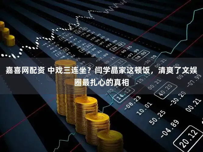 嘉喜网配资 中戏三连坐？闫学晶家这顿饭，清爽了文娱圈最扎心的真相