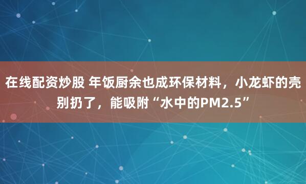 在线配资炒股 年饭厨余也成环保材料，小龙虾的壳别扔了，能吸附“水中的PM2.5”