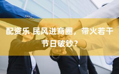 配资乐 民风进商圈，带火若干节日破钞？