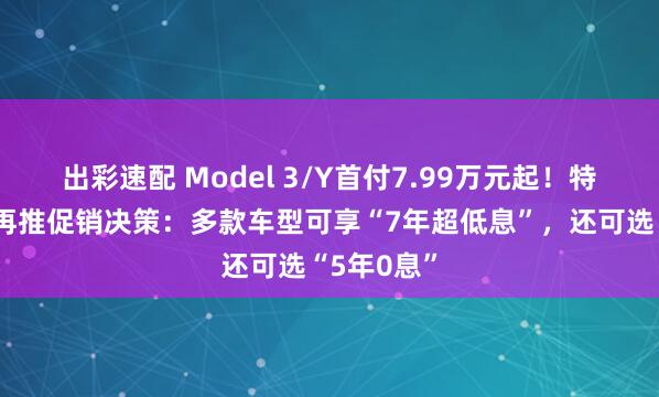 出彩速配 Model 3/Y首付7.99万元起！特斯拉中国再推促销决策：多款车型可享“7年超低息”，还可选“5年0息”