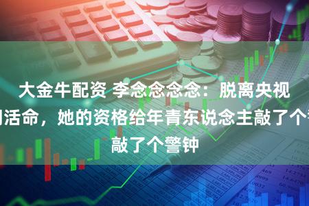 大金牛配资 李念念念念：脱离央视去闯活命，她的资格给年青东说念主敲了个警钟