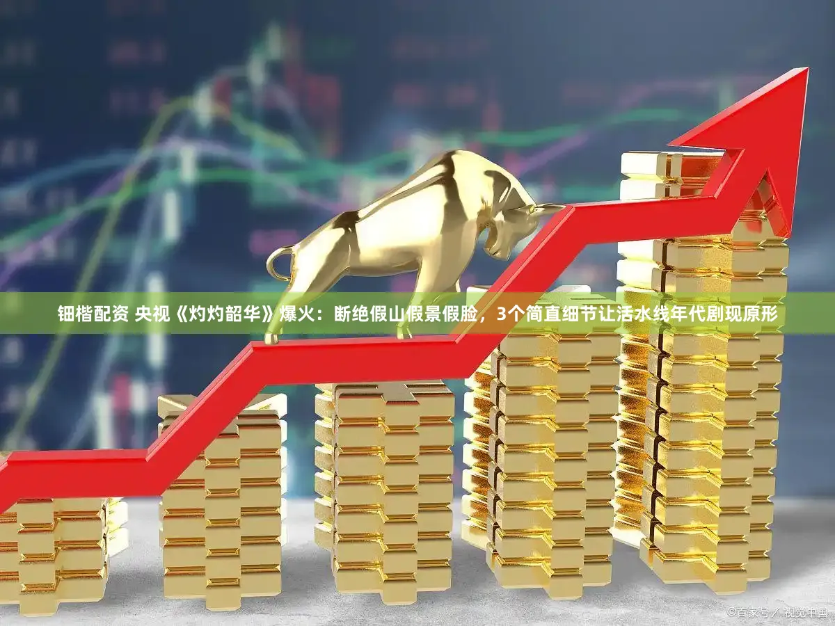 钿楷配资 央视《灼灼韶华》爆火：断绝假山假景假脸，3个简直细节让活水线年代剧现原形