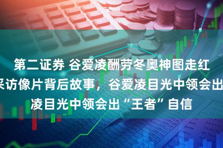 第二证券 谷爱凌酬劳冬奥神图走红，杨澜共享采访像片背后故事，谷爱凌目光中领会出“王者”自信