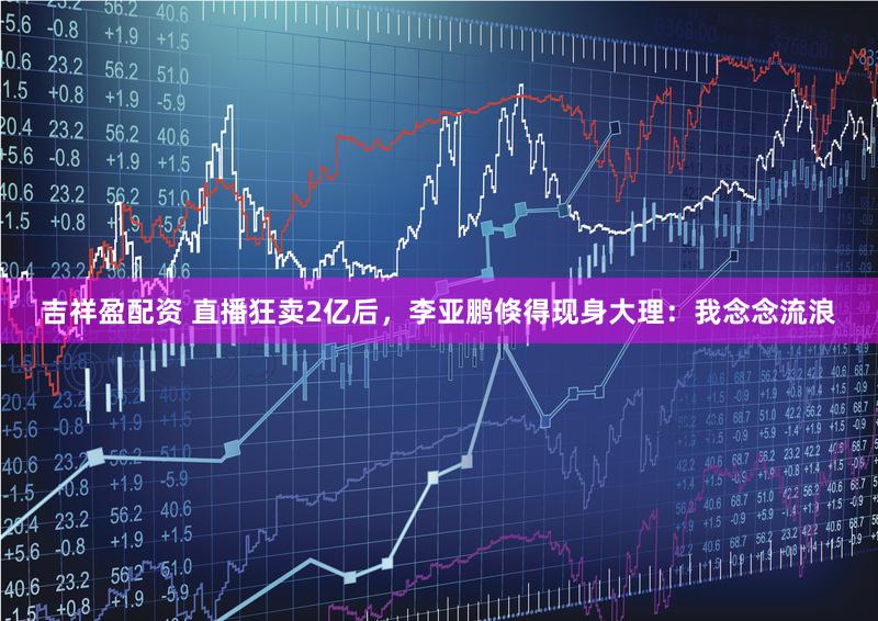 吉祥盈配资 直播狂卖2亿后，李亚鹏倏得现身大理：我念念流浪