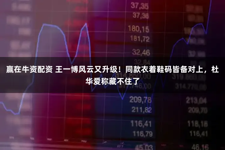赢在牛资配资 王一博风云又升级！同款衣着鞋码皆备对上，杜华爱称藏不住了