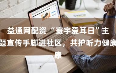 益通网配资 “寰宇爱耳日”主题宣传手脚进社区，共护听力健康