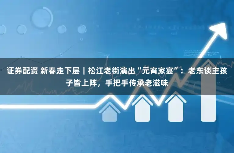 证券配资 新春走下层｜松江老街演出“元宵家宴”：老东谈主孩子皆上阵，手把手传承老滋味