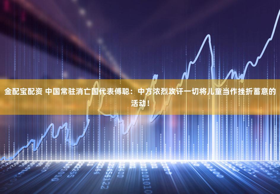 金配宝配资 中国常驻消亡国代表傅聪：中方浓烈攻讦一切将儿童当作挫折蓄意的活动！