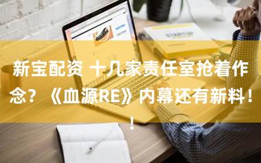 新宝配资 十几家责任室抢着作念？《血源RE》内幕还有新料！