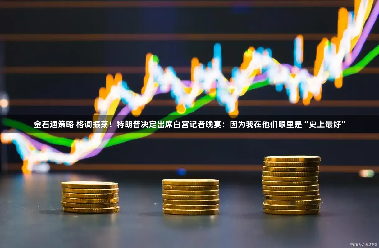 金石通策略 格调振荡！特朗普决定出席白宫记者晚宴：因为我在他们眼里是“史上最好”