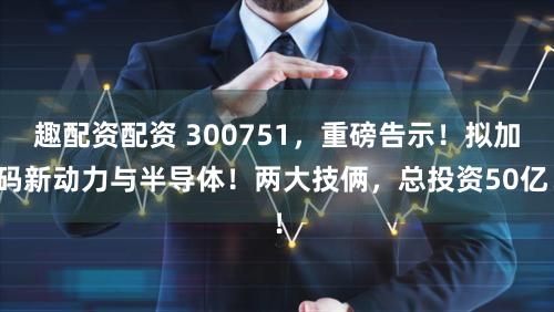 趣配资配资 300751，重磅告示！拟加码新动力与半导体！两大技俩，总投资50亿！