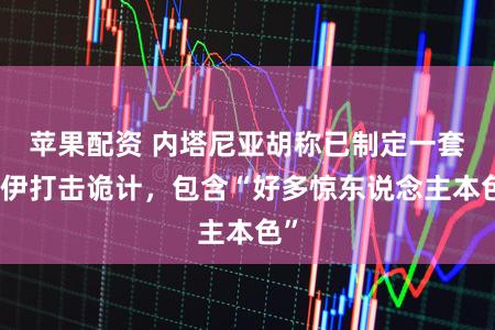 苹果配资 内塔尼亚胡称已制定一套对伊打击诡计，包含“好多惊东说念主本色”