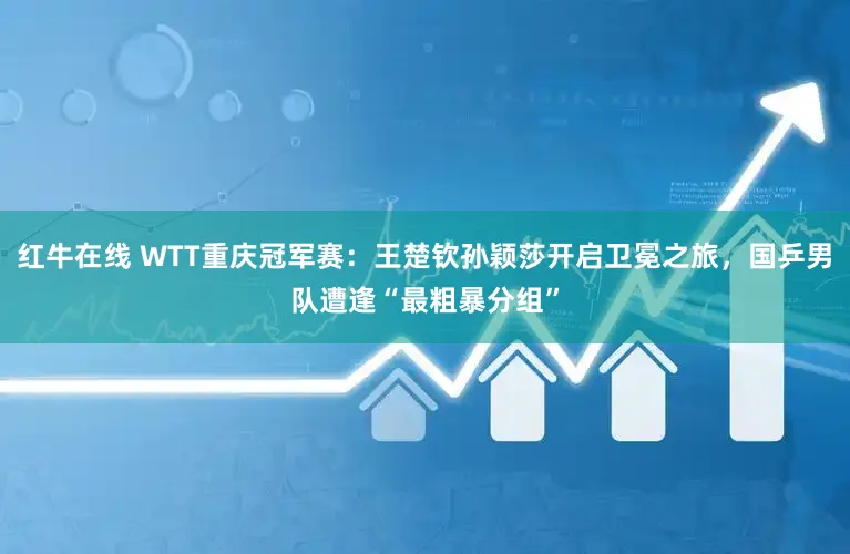 红牛在线 WTT重庆冠军赛：王楚钦孙颖莎开启卫冕之旅，国乒男队遭逢“最粗暴分组”