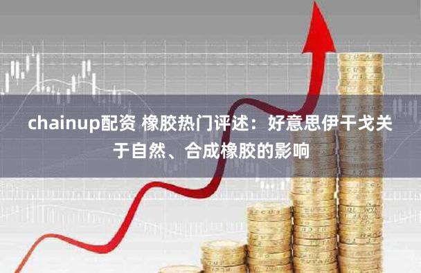 chainup配资 橡胶热门评述：好意思伊干戈关于自然、合成橡胶的影响