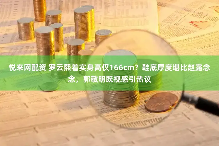 悦来网配资 罗云熙着实身高仅166cm?鞋底厚度堪比赵露念念,郭敬明既视感引热议
