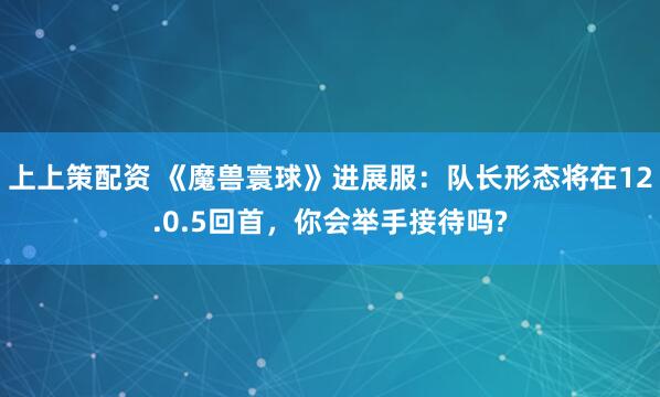 上上策配资 《魔兽寰球》进展服：队长形态将在12.0.5回首，你会举手接待吗?