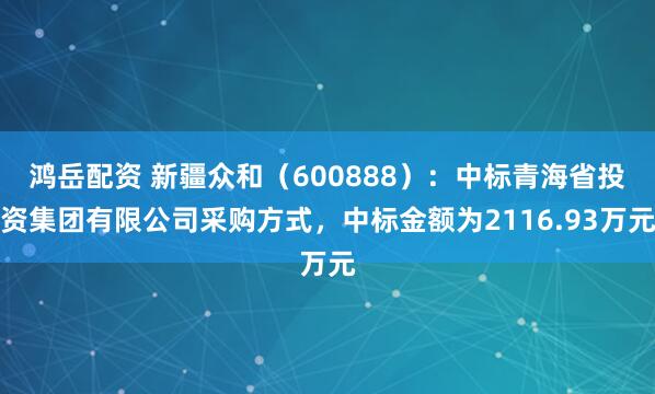 鸿岳配资 新疆众和（600888）：中标青海省投资集团有限公司采购方式，中标金额为2116.93万元