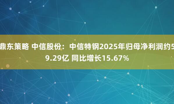 鼎东策略 中信股份：中信特钢2025年归母净利润约59.29亿 同比增长15.67%
