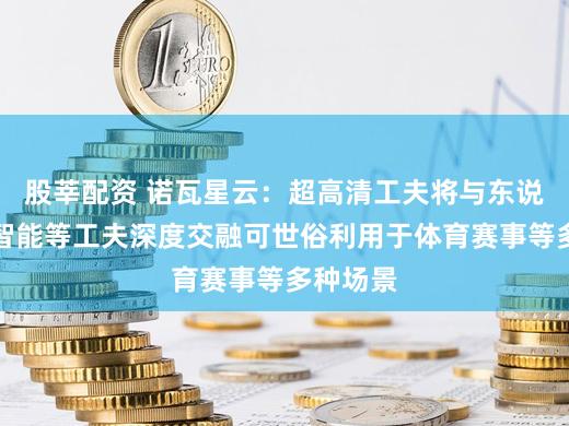 股莘配资 诺瓦星云：超高清工夫将与东说念主工智能等工夫深度交融可世俗利用于体育赛事等多种场景