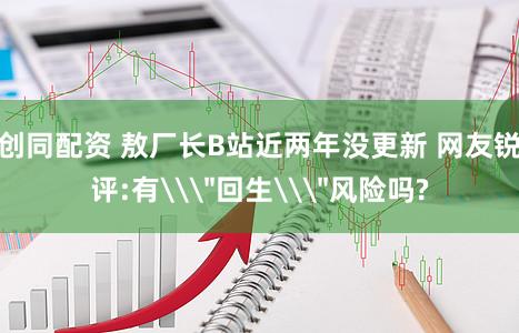 创同配资 敖厂长B站近两年没更新 网友锐评:有\＂回生\＂风险吗?