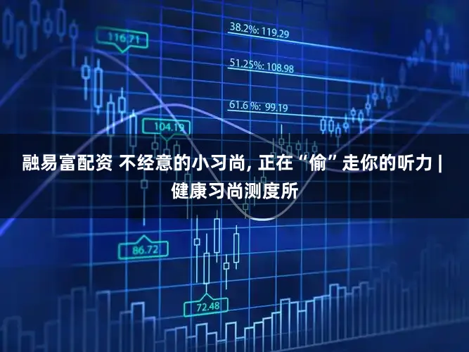 融易富配资 不经意的小习尚, 正在“偷”走你的听力 | 健康习尚测度所