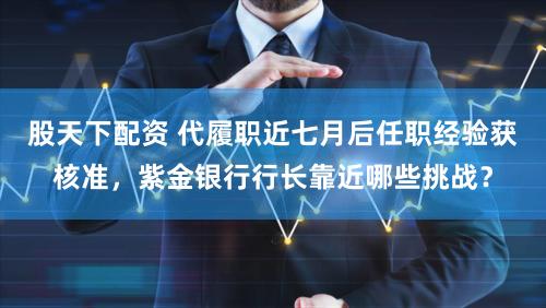 股天下配资 代履职近七月后任职经验获核准，紫金银行行长靠近哪些挑战？