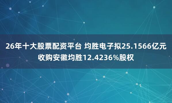 26年十大股票配资平台 均胜电子拟25.1566亿元收购安徽均胜12.4236%股权