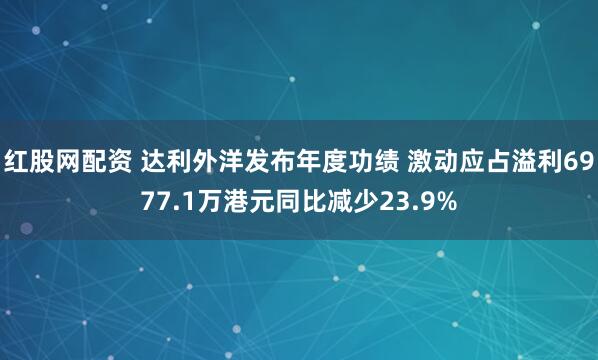 红股网配资 达利外洋发布年度功绩 激动应占溢利6977.1万港元同比减少23.9%