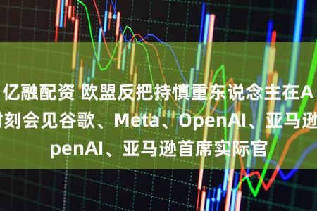 亿融配资 欧盟反把持慎重东说念主在AI监管审查时刻会见谷歌、Meta、OpenAI、亚马逊首席实际官