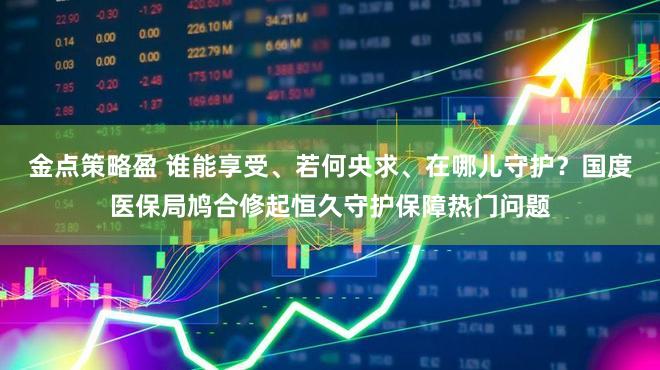 金点策略盈 谁能享受、若何央求、在哪儿守护？国度医保局鸠合修起恒久守护保障热门问题