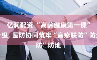 亿润配资 “高龄健康第一课”升级, 医防协同筑牢“高疹联防”防地