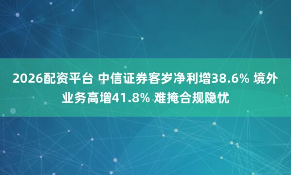 2026配资平台 中信证券客岁净利增38.6% 境外业务高增41.8% 难掩合规隐忧