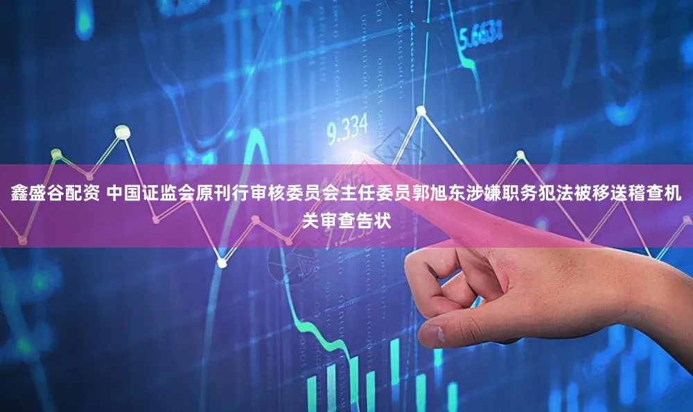 鑫盛谷配资 中国证监会原刊行审核委员会主任委员郭旭东涉嫌职务犯法被移送稽查机关审查告状