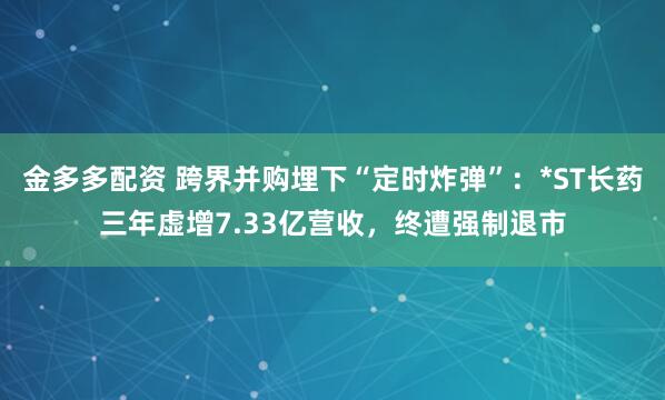 金多多配资 跨界并购埋下“定时炸弹”：*ST长药三年虚增7.33亿营收，终遭强制退市