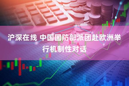 沪深在线 中国国防部派团赴欧洲举行机制性对话